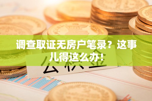 章贡调查取证无房户笔录？这事儿得这么办！