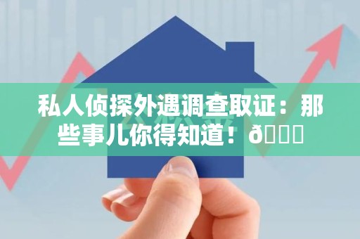 章贡私人侦探外遇调查取证：那些事儿你得知道！😎