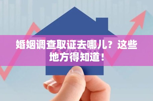 章贡婚姻调查取证去哪儿？这些地方得知道！